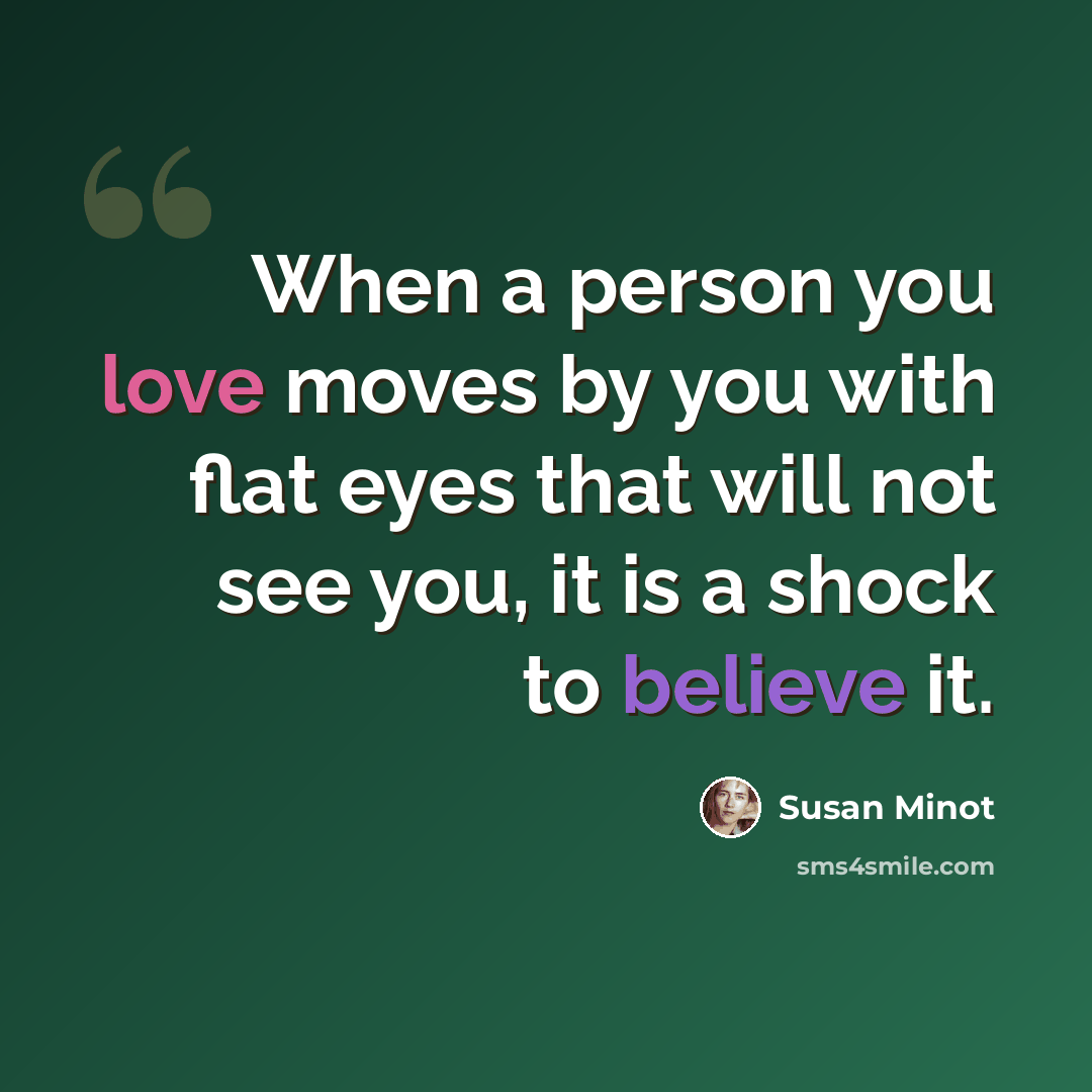 “When a person you love moves by you with flat eyes that will not see you, it is a shock to believe it.” quote by Susan Minot