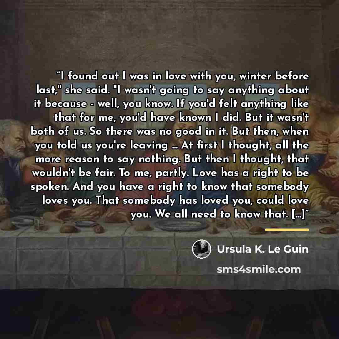 “I found out I was in love with you, winter before last," she said. "I wasn't going to say anything about it because - well, you know. If you'd felt anything like that for me, you'd have known I did. But it wasn't both of us. So there was no good in it. But then, when you told us you're leaving…” quote by Ursula K. Le Guin