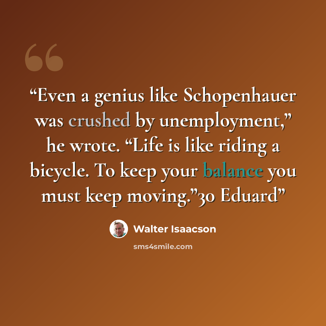 “Even a genius like Schopenhauer was crushed by unemployment,” he wrote. “Life is like riding a bicycle. To keep your balance you must keep moving.”30 Eduard” quote by Walter Isaacson