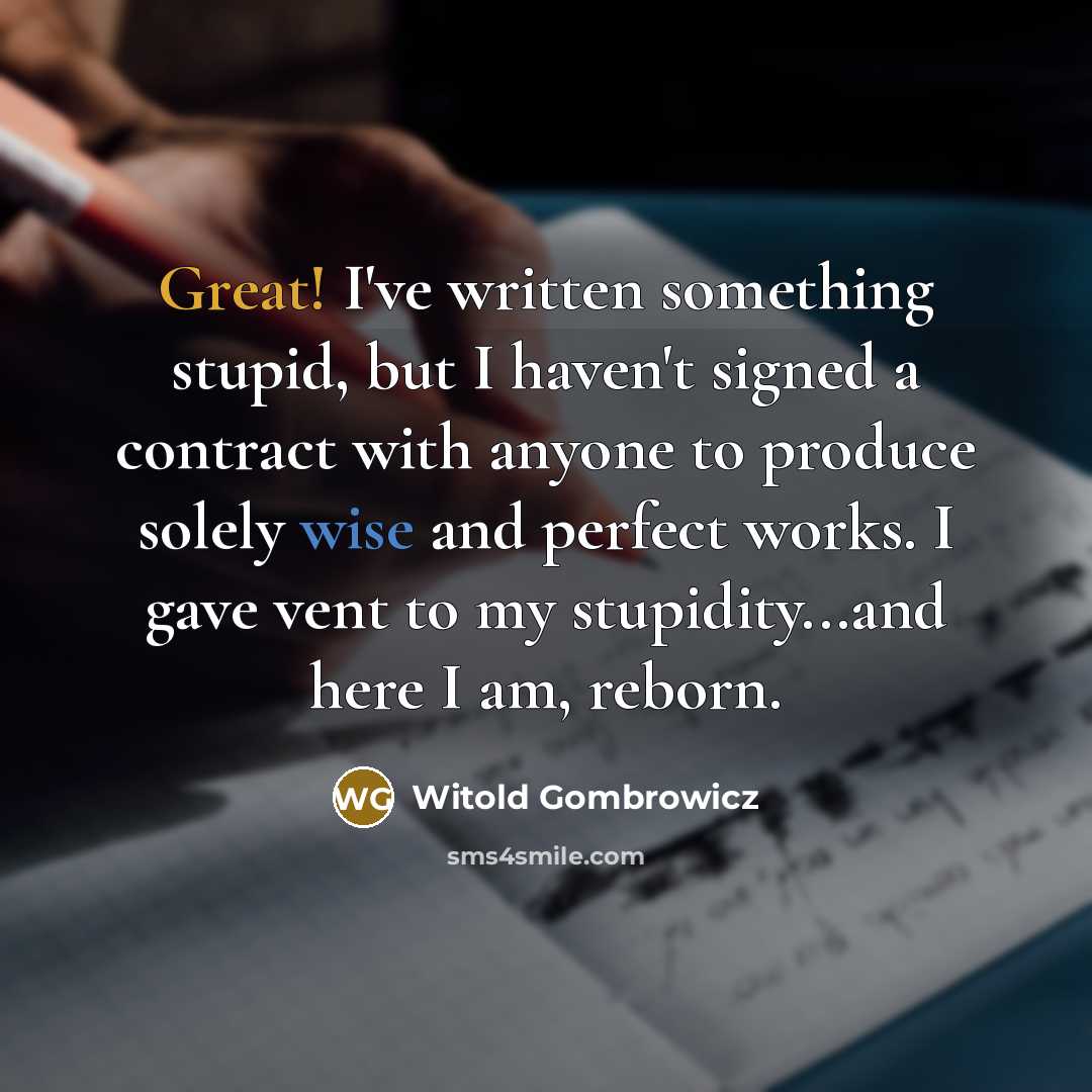 “Great! I've written something stupid, but I haven't signed a contract with anyone to produce solely wise and perfect works. I gave vent to my stupidity...and here I am, reborn.” quote by Witold Gombrowicz