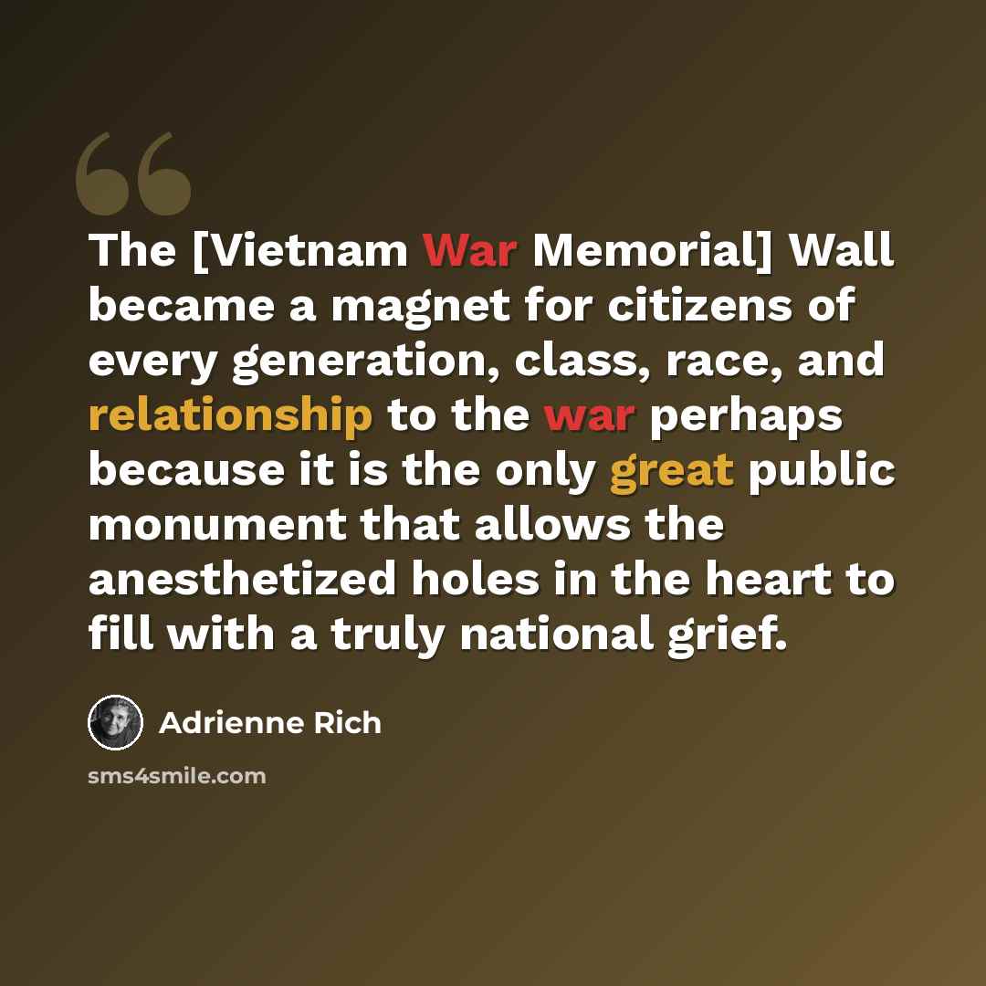 “The [Vietnam War Memorial] Wall became a magnet for citizens of every generation, class, race, and relationship to the war perhaps because it is the only great public monument that allows the anesthetized holes in the heart to fill with a truly national grief.” quote by Adrienne Rich