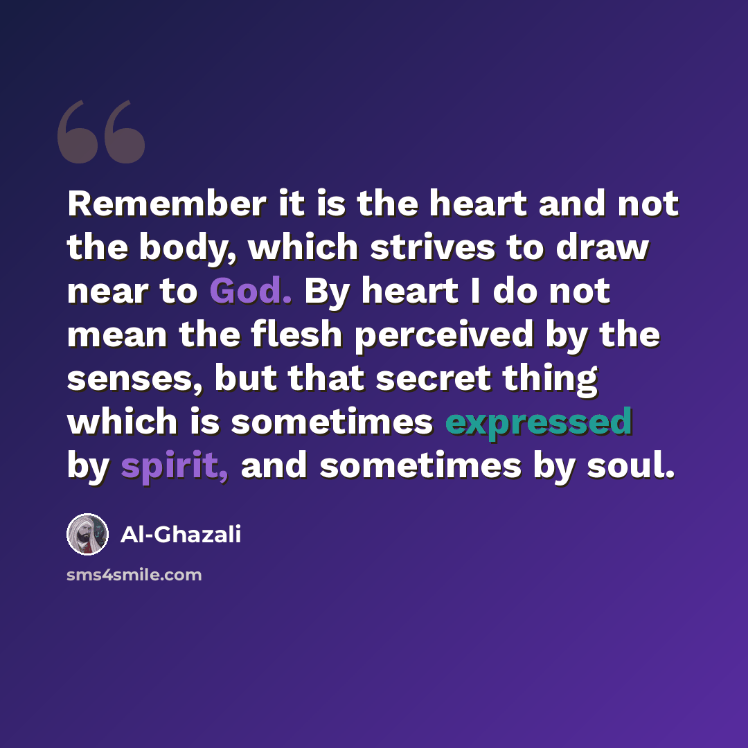 “Remember it is the heart and not the body, which strives to draw near to God. By heart I do not mean the flesh perceived by the senses, but that secret thing which is sometimes expressed by spirit, and sometimes by soul.” quote by Al-Ghazali
