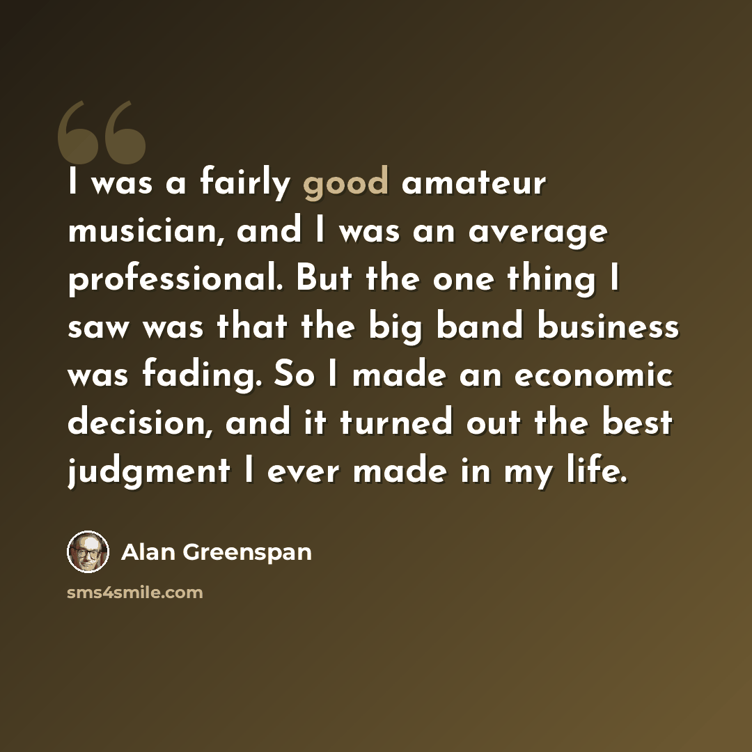 “I was a fairly good amateur musician, and I was an average professional. But the one thing I saw was that the big band business was fading. So I made an economic decision, and it turned out the best judgment I ever made in my life.” quote by Alan Greenspan