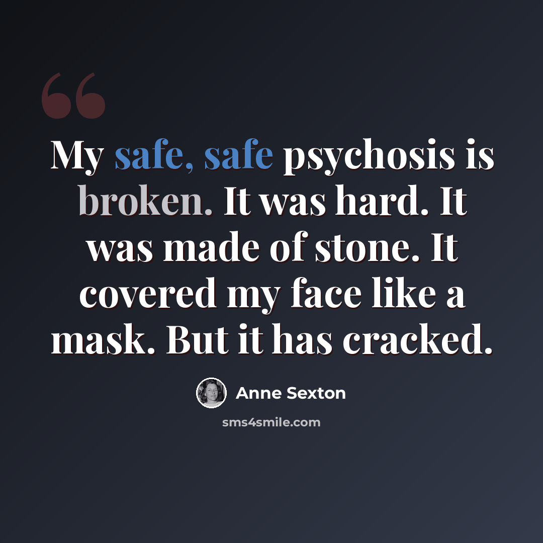 “My safe, safe psychosis is broken. It was hard. It was made of stone. It covered my face like a mask. But it has cracked.” quote by Anne Sexton