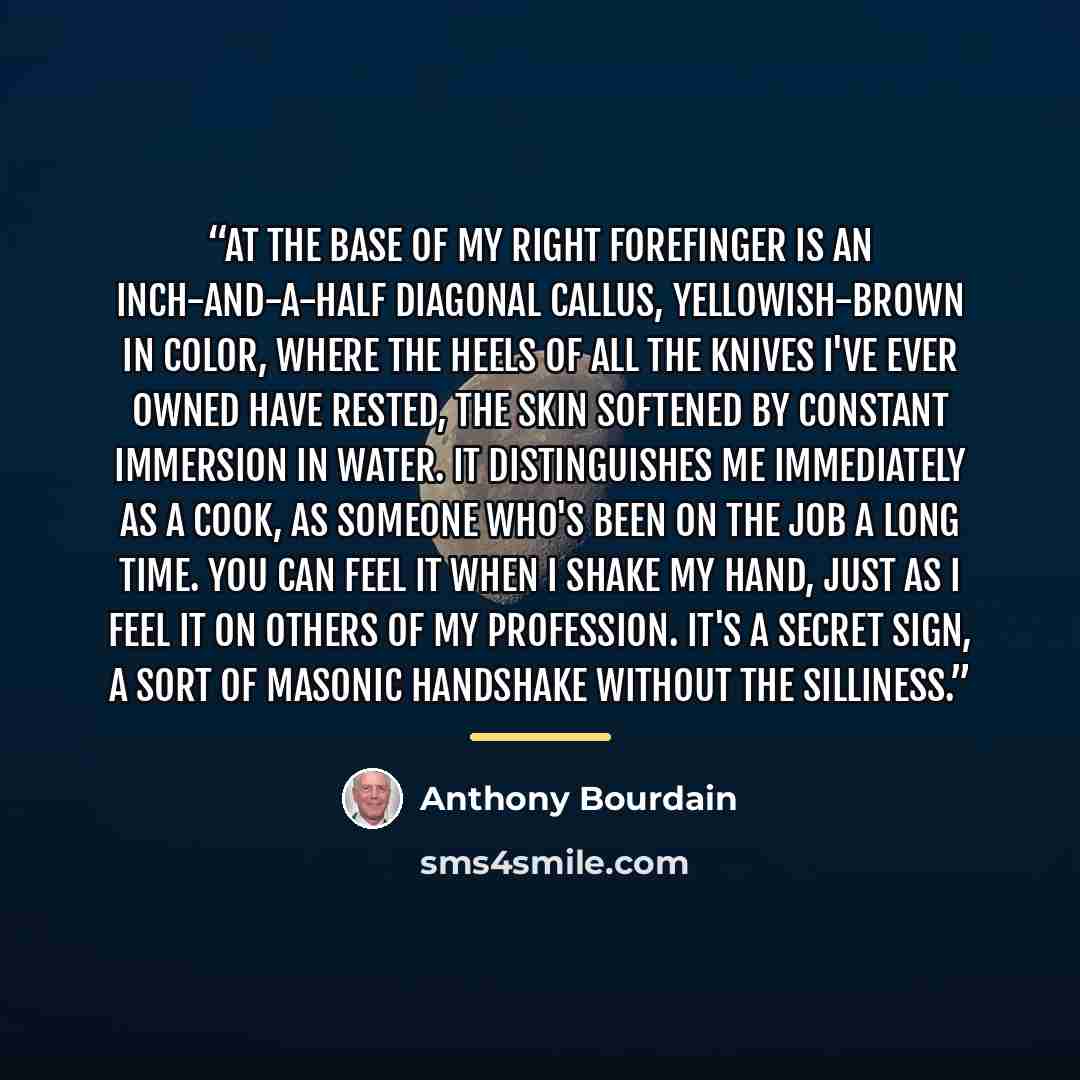 “At the base of my right forefinger is an inch-and-a-half diagonal callus, yellowish-brown in color, where the heels of all the knives I've ever owned have rested, the skin softened by constant immersion in water. It distinguishes me immediately as a cook, as someone who's been on the job a long…” quote by Anthony Bourdain