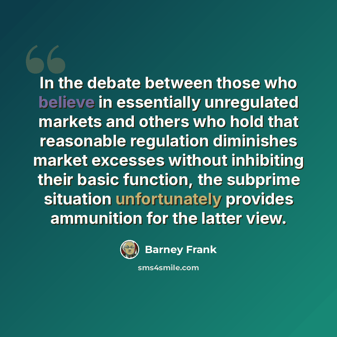 “In the debate between those who believe in essentially unregulated markets and others who hold that reasonable regulation diminishes market excesses without inhibiting their basic function, the subprime situation unfortunately provides ammunition for the latter view.” quote by Barney Frank