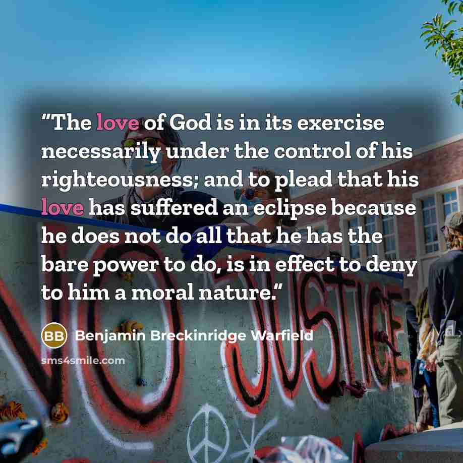 “The love of God is in its exercise necessarily under the control of his righteousness; and to plead that his love has suffered an eclipse because he does not do all that he has the bare power to do, is in effect to deny to him a moral nature.” quote by Benjamin Breckinridge Warfield