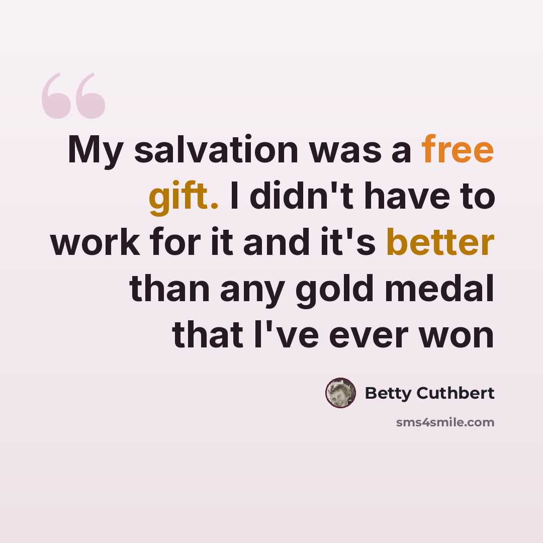 “My salvation was a free gift. I didn't have to work for it and it's better than any gold medal that I've ever won” quote by Betty Cuthbert