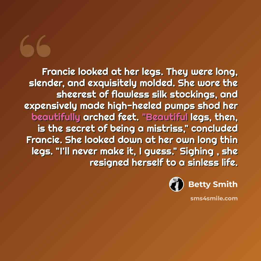 “Francie looked at her legs. They were long, slender, and exquisitely molded. She wore the sheerest of flawless silk stockings, and expensively made high-heeled pumps shod her beautifully arched feet. "Beautiful legs, then, is the secret of being a mistriss," concluded Francie. She looked down at…” quote by Betty Smith