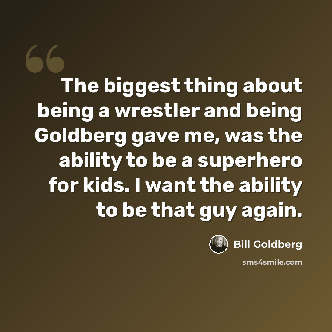 “The biggest thing about being a wrestler and being Goldberg gave me, was the ability to be a superhero for kids. I want the ability to be that guy again.” quote by Bill Goldberg