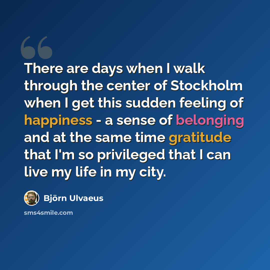 “There are days when I walk through the center of Stockholm when I get this sudden feeling of happiness - a sense of belonging and at the same time gratitude that I'm so privileged that I can live my life in my city.” quote by Bjorn Ulvaeus