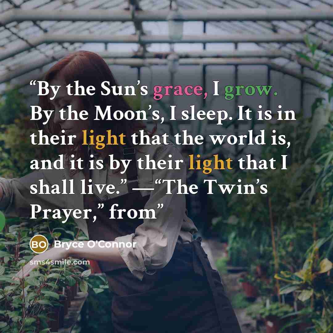 “By the Sun’s grace, I grow. By the Moon’s, I sleep. It is in their light that the world is, and it is by their light that I shall live.” —“The Twin’s Prayer,” from” quote by Bryce O'Connor