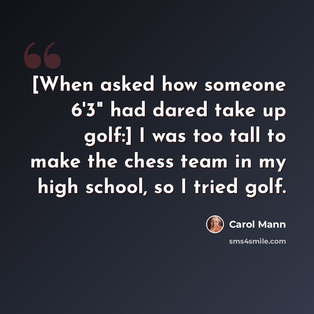 “[When asked how someone 6'3" had dared take up golf:] I was too tall to make the chess team in my high school, so I tried golf.” quote by Carol Mann