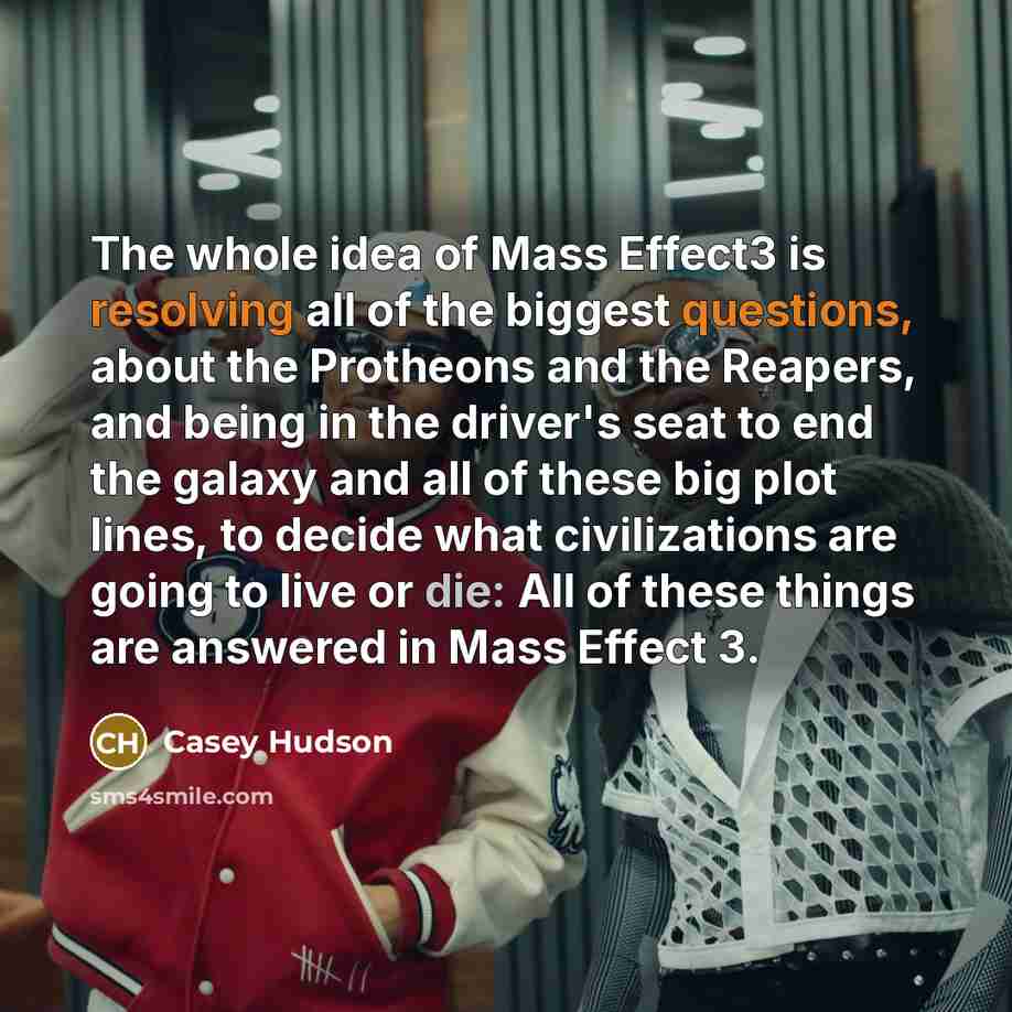 “The whole idea of Mass Effect3 is resolving all of the biggest questions, about the Protheons and the Reapers, and being in the driver's seat to end the galaxy and all of these big plot lines, to decide what civilizations are going to live or die: All of these things are answered in Mass Effect 3.” quote by Casey Hudson