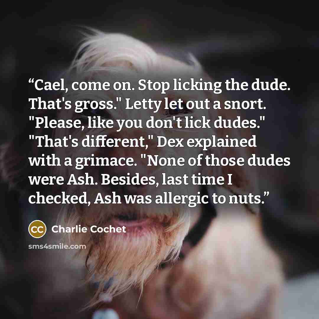 “Cael, come on. Stop licking the dude. That's gross." Letty let out a snort. "Please, like you don't lick dudes." "That's different," Dex explained with a grimace. "None of those dudes were Ash. Besides, last time I checked, Ash was allergic to nuts.” quote by Charlie Cochet