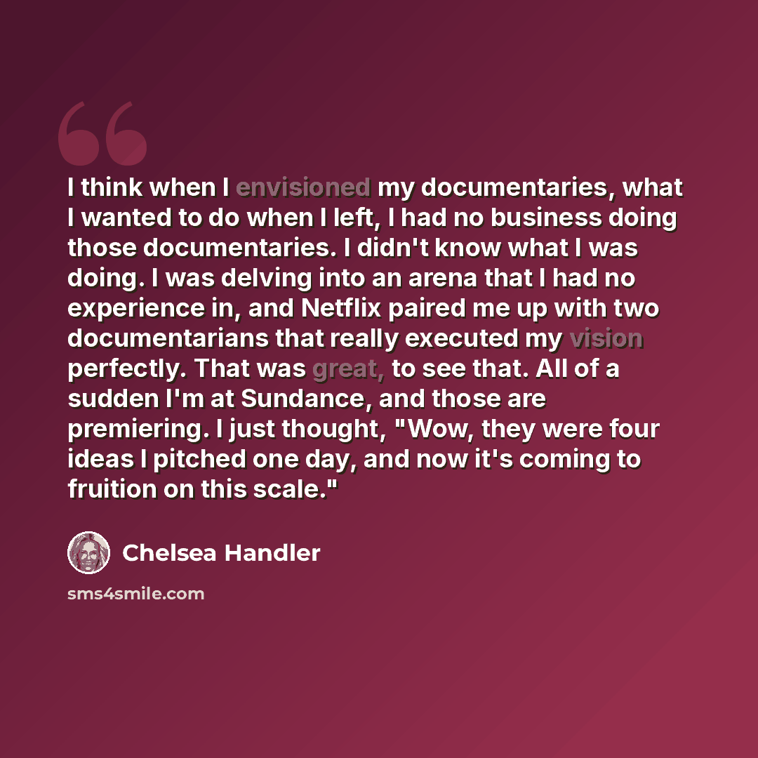“I think when I envisioned my documentaries, what I wanted to do when I left, I had no business doing those documentaries. I didn't know what I was doing. I was delving into an arena that I had no experience in, and Netflix paired me up with two documentarians that really executed my vision…” quote by Chelsea Handler