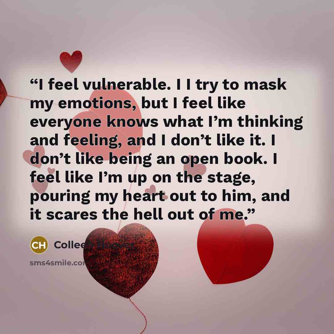 “I feel vulnerable. I I try to mask my emotions, but I feel like everyone knows what I’m thinking and feeling, and I don’t like it. I don’t like being an open book. I feel like I’m up on the stage, pouring my heart out to him, and it scares the hell out of me.” quote by Colleen Hoover