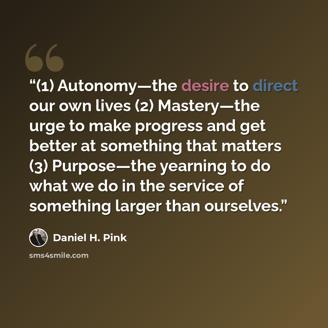 “(1) Autonomy—the desire to direct our own lives (2) Mastery—the urge to make progress and get better at something that matters (3) Purpose—the yearning to do what we do in the service of something larger than ourselves.” quote by Daniel H. Pink