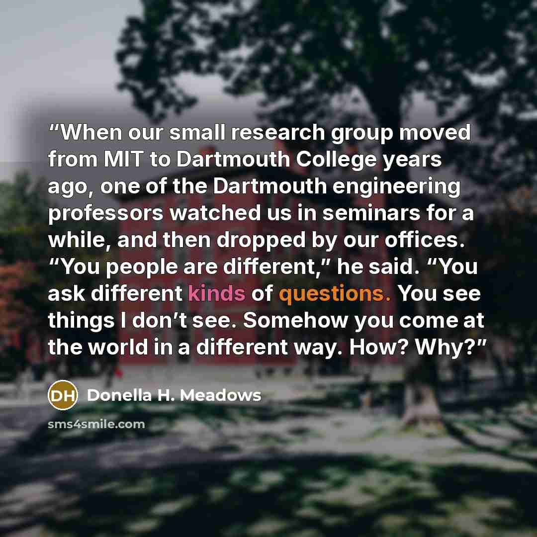“When our small research group moved from MIT to Dartmouth College years ago, one of the Dartmouth engineering professors watched us in seminars for a while, and then dropped by our offices. “You people are different,” he said. “You ask different kinds of questions. You see things I don’t see…” quote by Donella H. Meadows