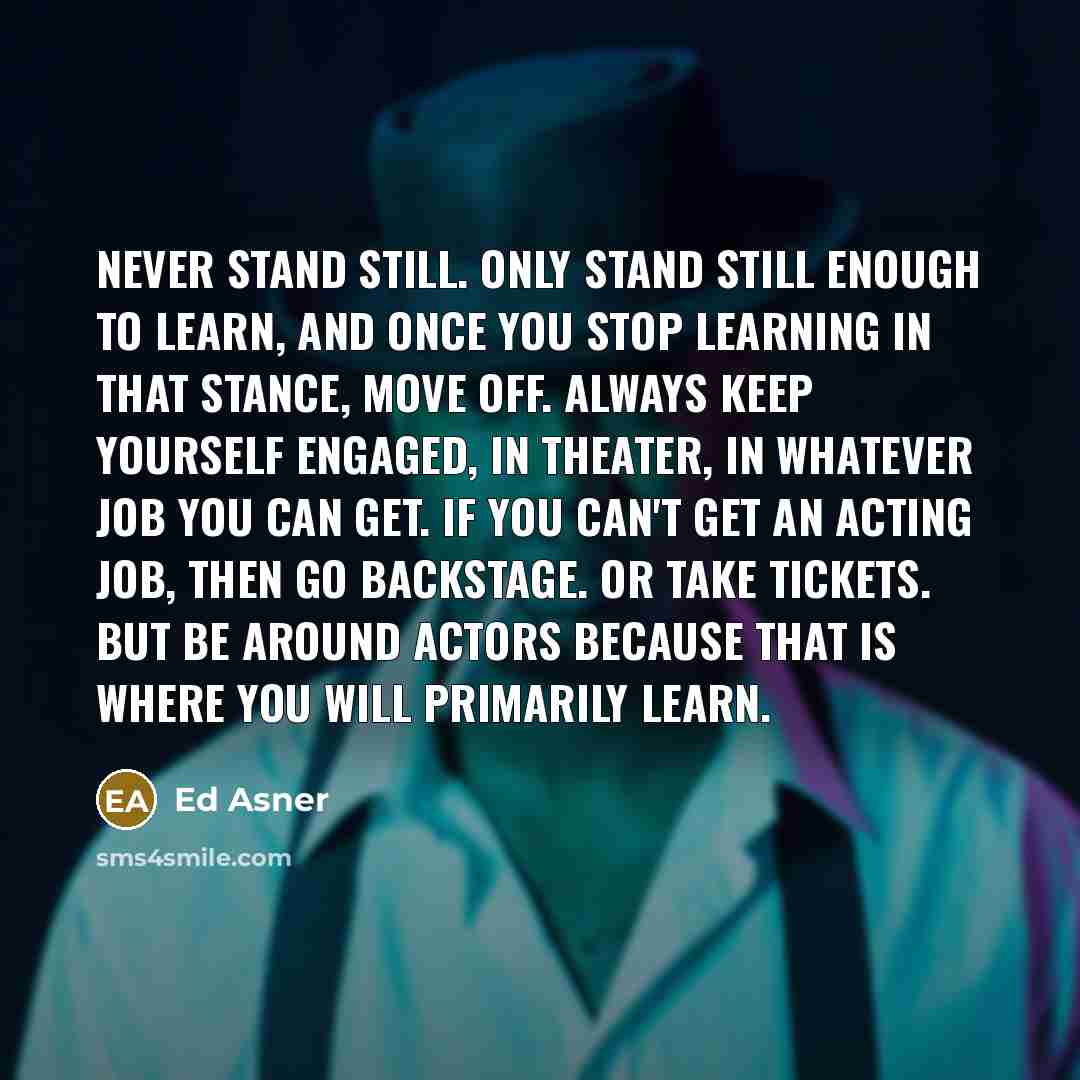“Never stand still. Only stand still enough to learn, and once you stop learning in that stance, move off. Always keep yourself engaged, in theater, in whatever job you can get. If you can't get an acting job, then go backstage. Or take tickets. But be around actors because that is where you will…” quote by Ed Asner