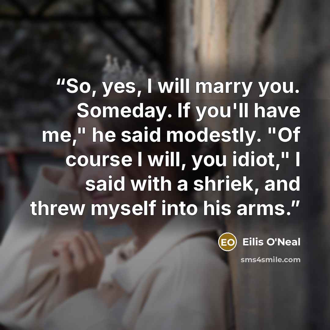 “So, yes, I will marry you. Someday. If you'll have me," he said modestly. "Of course I will, you idiot," I said with a shriek, and threw myself into his arms.” quote by Eilis O'Neal