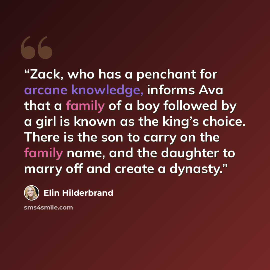“Zack, who has a penchant for arcane knowledge, informs Ava that a family of a boy followed by a girl is known as the king’s choice. There is the son to carry on the family name, and the daughter to marry off and create a dynasty.” quote by Elin Hilderbrand