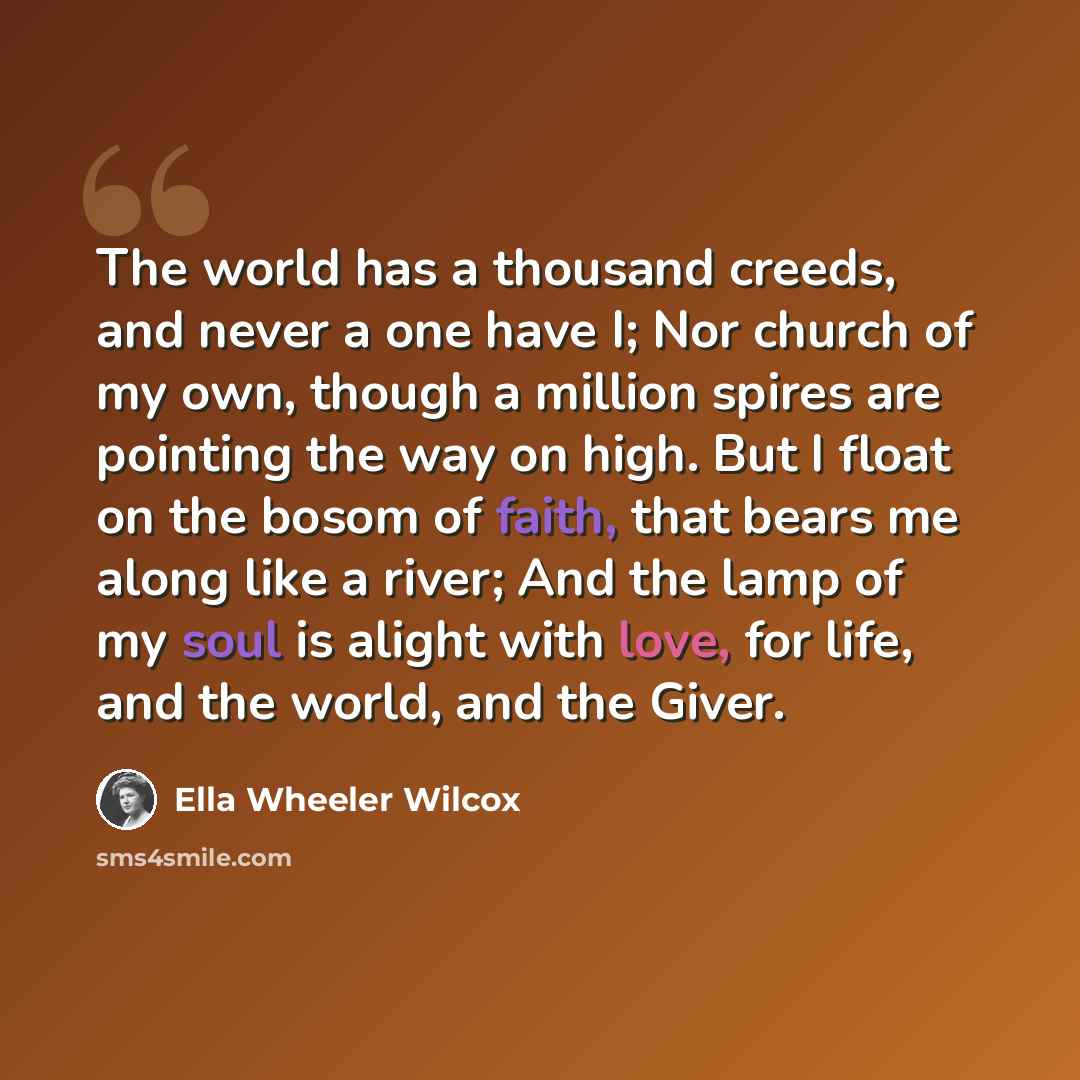“The world has a thousand creeds, and never a one have I; Nor church of my own, though a million spires are pointing the way on high. But I float on the bosom of faith, that bears me along like a river; And the lamp of my soul is alight with love, for life, and the world, and the Giver.” quote by Ella Wheeler Wilcox