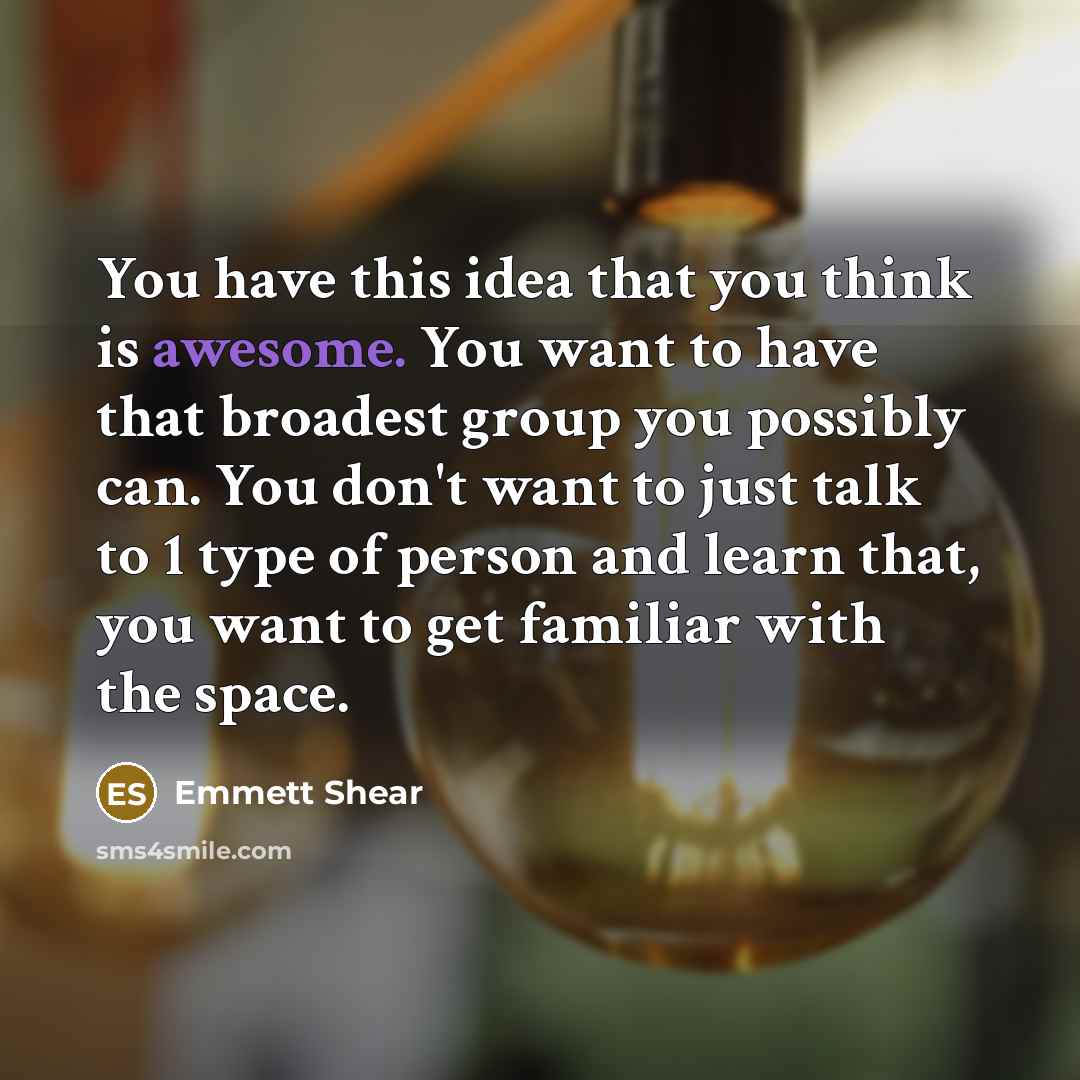 “You have this idea that you think is awesome. You want to have that broadest group you possibly can. You don't want to just talk to 1 type of person and learn that, you want to get familiar with the space.” quote by Emmett Shear