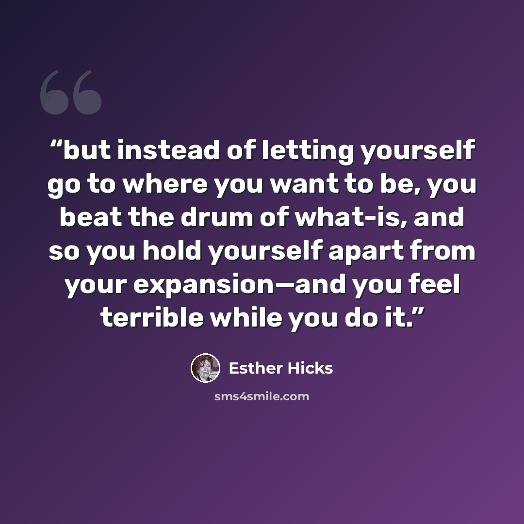 “but instead of letting yourself go to where you want to be, you beat the drum of what-is, and so you hold yourself apart from your expansion—and you feel terrible while you do it.” quote by Esther Hicks