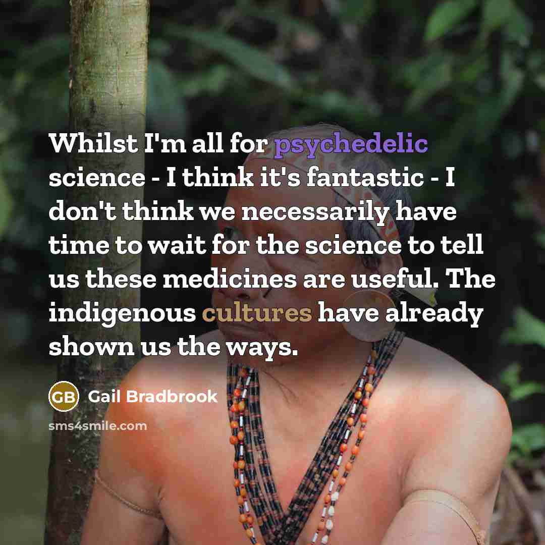 “Whilst I'm all for psychedelic science - I think it's fantastic - I don't think we necessarily have time to wait for the science to tell us these medicines are useful. The indigenous cultures have already shown us the ways.” quote by Gail Bradbrook