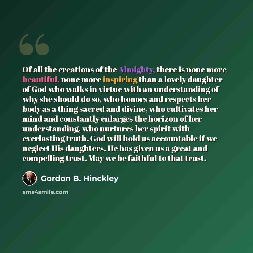“Of all the creations of the Almighty, there is none more beautiful, none more inspiring than a lovely daughter of God who walks in virtue with an understanding of why she should do so, who honors and respects her body as a thing sacred and divine, who cultivates her mind and constantly enlarges…” quote by Gordon B. Hinckley