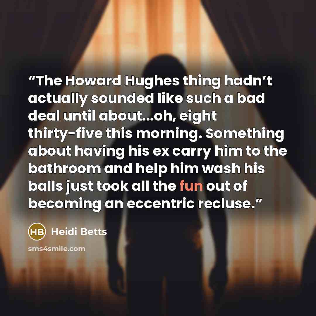 “The Howard Hughes thing hadn’t actually sounded like such a bad deal until about...oh, eight thirty-five this morning. Something about having his ex carry him to the bathroom and help him wash his balls just took all the fun out of becoming an eccentric recluse.” quote by Heidi Betts