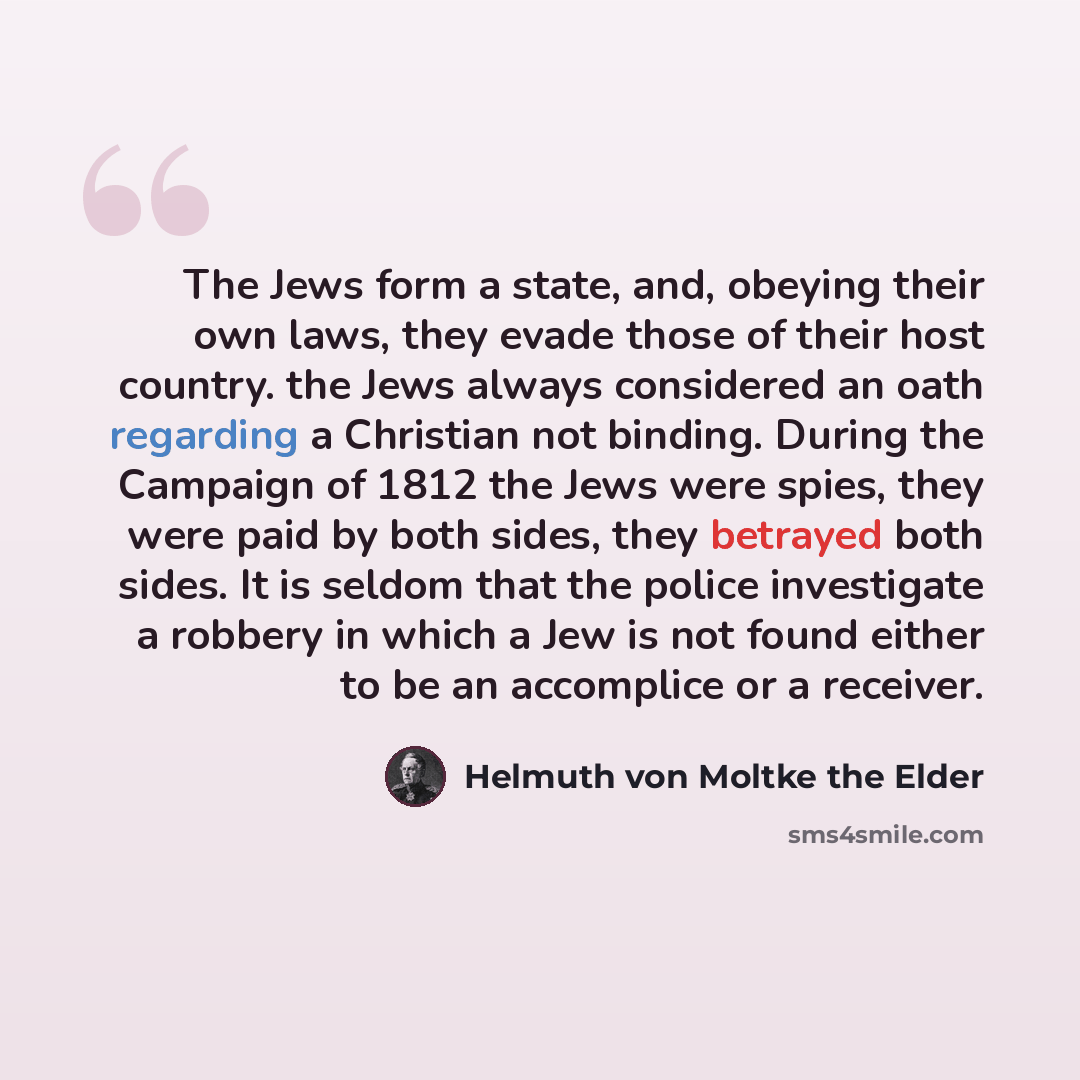 “The Jews form a state, and, obeying their own laws, they evade those of their host country. the Jews always considered an oath regarding a Christian not binding. During the Campaign of 1812 the Jews were spies, they were paid by both sides, they betrayed both sides. It is seldom that the police…” quote by Helmuth von Moltke the Elder