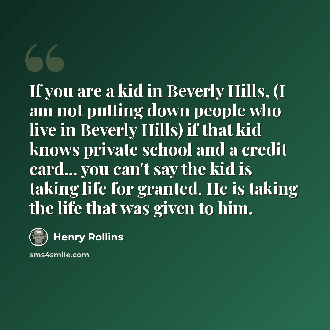 “If you are a kid in Beverly Hills, (I am not putting down people who live in Beverly Hills) if that kid knows private school and a credit card... you can't say the kid is taking life for granted. He is taking the life that was given to him.” quote by Henry Rollins