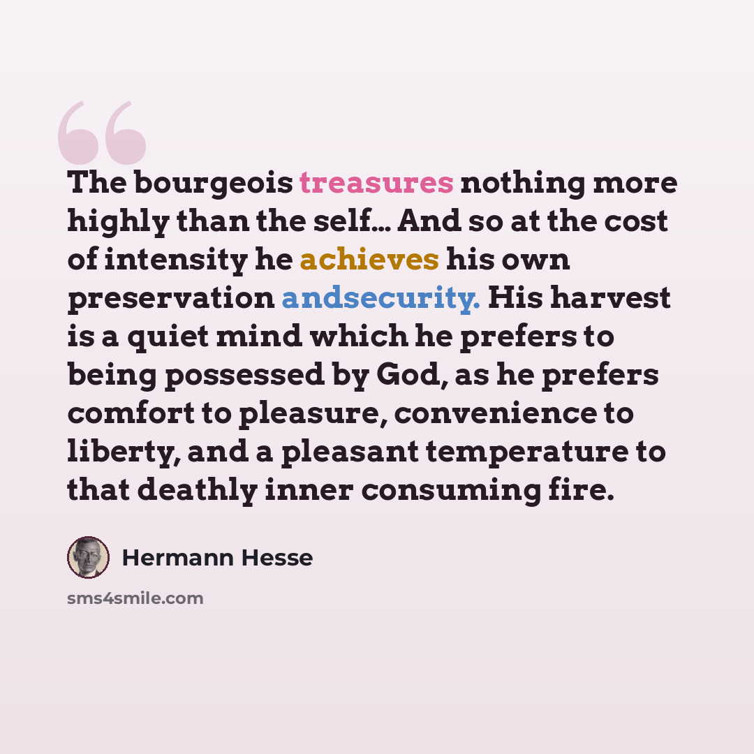 “The bourgeois treasures nothing more highly than the self… And so at the cost of intensity he achieves his own preservation andsecurity. His harvest is a quiet mind which he prefers to being possessed by God, as he prefers comfort to pleasure, convenience to liberty, and a pleasant temperature to…” quote by Hermann Hesse