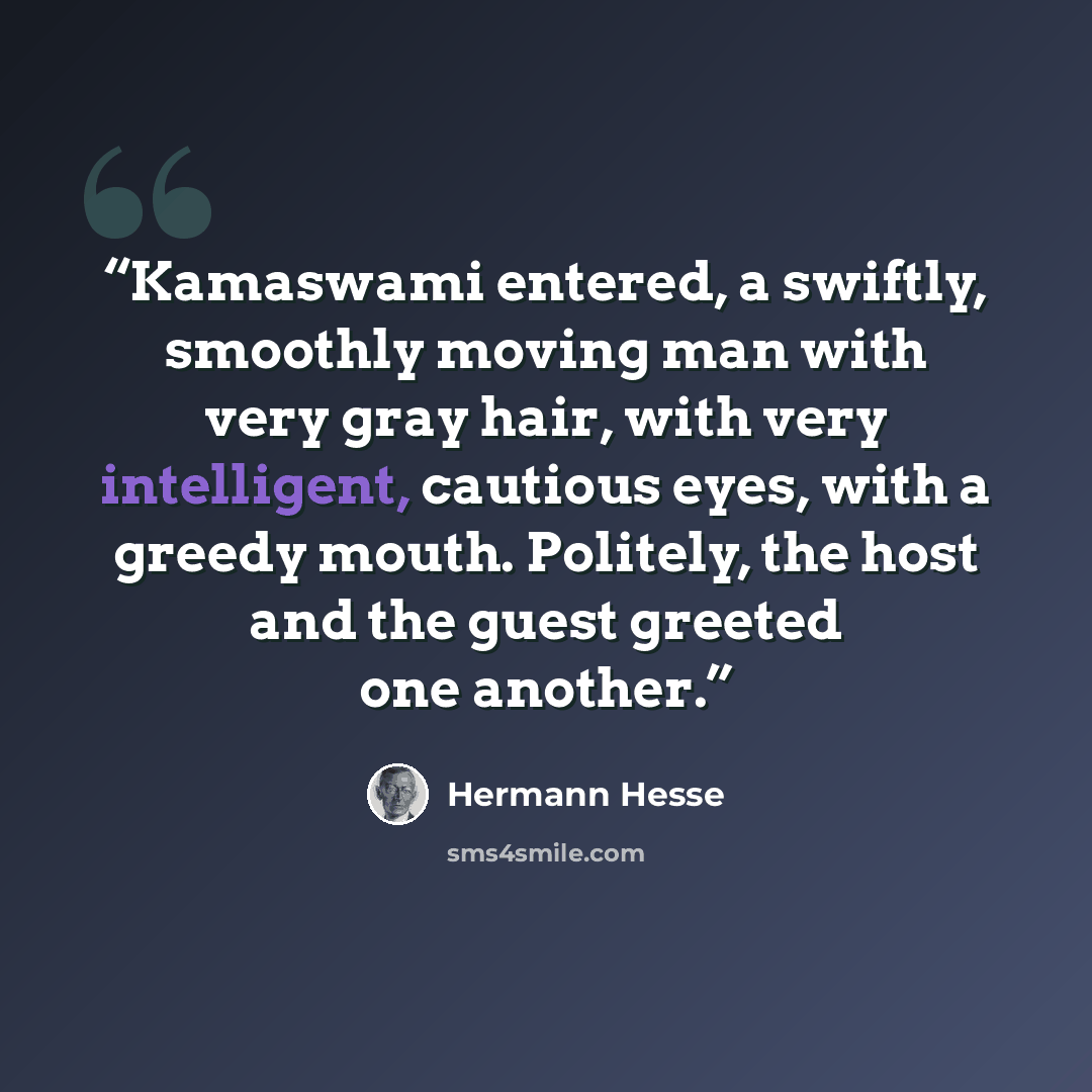 “Kamaswami entered, a swiftly, smoothly moving man with very gray hair, with very intelligent, cautious eyes, with a greedy mouth. Politely, the host and the guest greeted one another.” quote by Hermann Hesse