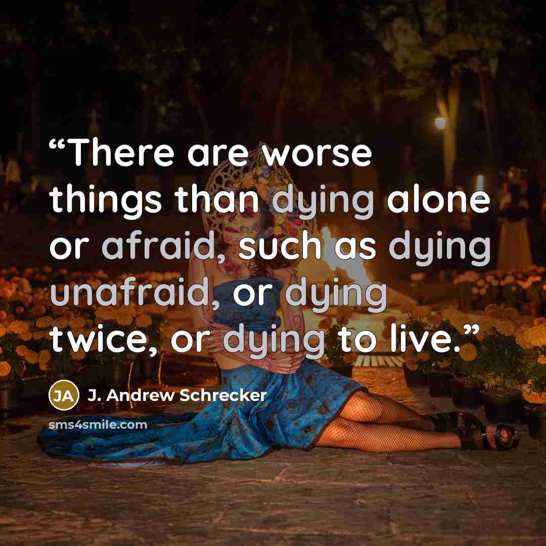 “There are worse things than dying alone or afraid, such as dying unafraid, or dying twice, or dying to live.” quote by J. Andrew Schrecker