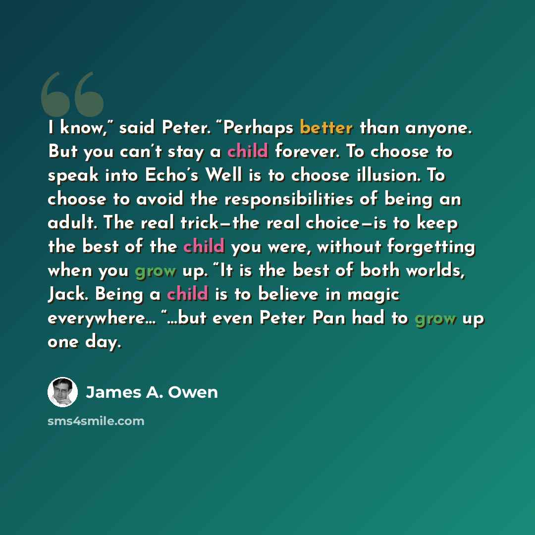 “I know,” said Peter. “Perhaps better than anyone. But you can’t stay a child forever. To choose to speak into Echo’s Well is to choose illusion. To choose to avoid the responsibilities of being an adult. The real trick—the real choice—is to keep the best of the child you were, without forgetting…” quote by James A. Owen