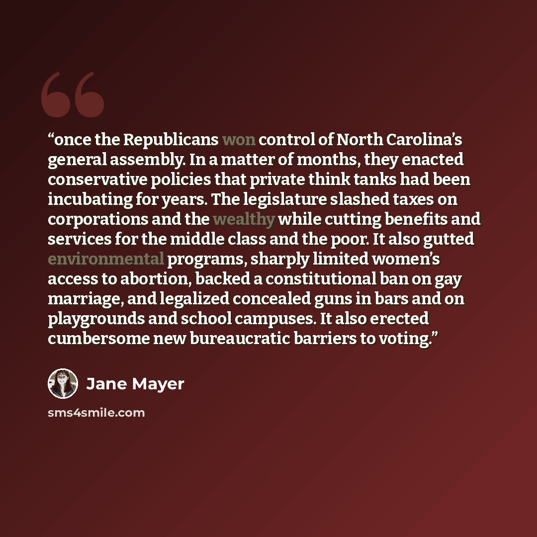 “once the Republicans won control of North Carolina’s general assembly. In a matter of months, they enacted conservative policies that private think tanks had been incubating for years. The legislature slashed taxes on corporations and the wealthy while cutting benefits and services for the middle…” quote by Jane Mayer