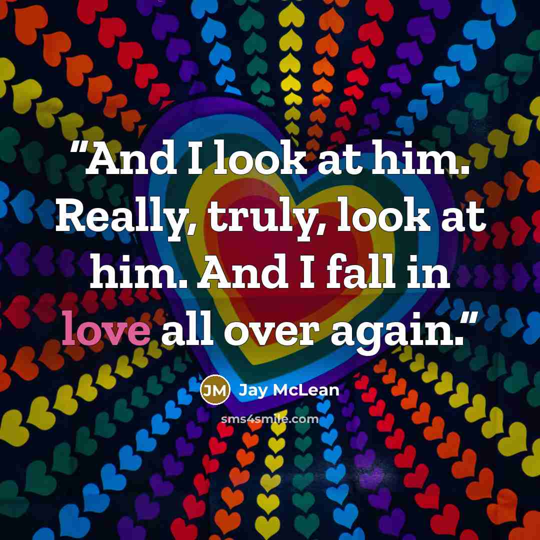 “And I look at him. Really, truly, look at him. And I fall in love all over again.” quote by Jay McLean