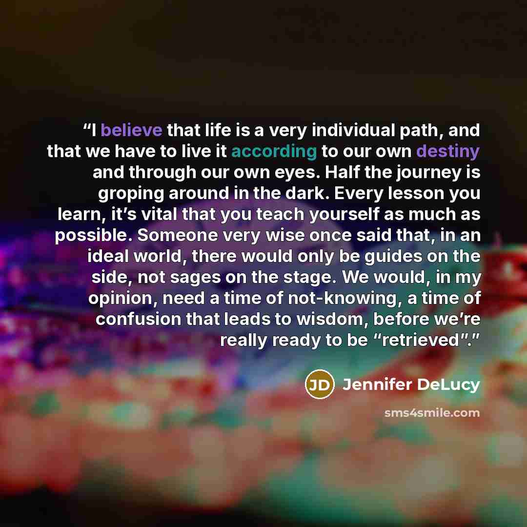 “I believe that life is a very individual path, and that we have to live it according to our own destiny and through our own eyes. Half the journey is groping around in the dark. Every lesson you learn, it’s vital that you teach yourself as much as possible. Someone very wise once said that, in an…” quote by Jennifer DeLucy