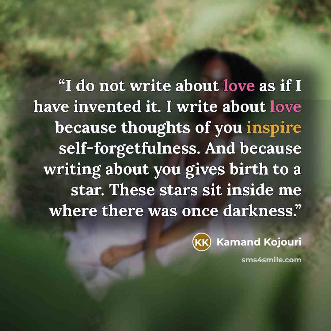 “I do not write about love as if I have invented it. I write about love because thoughts of you inspire self-forgetfulness. And because writing about you gives birth to a star. These stars sit inside me where there was once darkness.” quote by Kamand Kojouri
