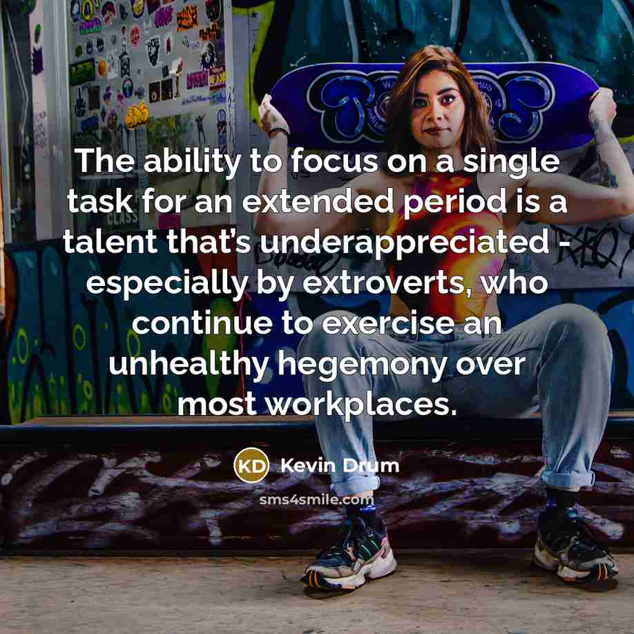 “The ability to focus on a single task for an extended period is a talent that’s underappreciated - especially by extroverts, who continue to exercise an unhealthy hegemony over most workplaces.” quote by Kevin Drum