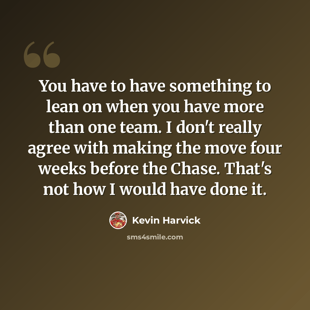 “You have to have something to lean on when you have more than one team. I don't really agree with making the move four weeks before the Chase. That's not how I would have done it.” quote by Kevin Harvick