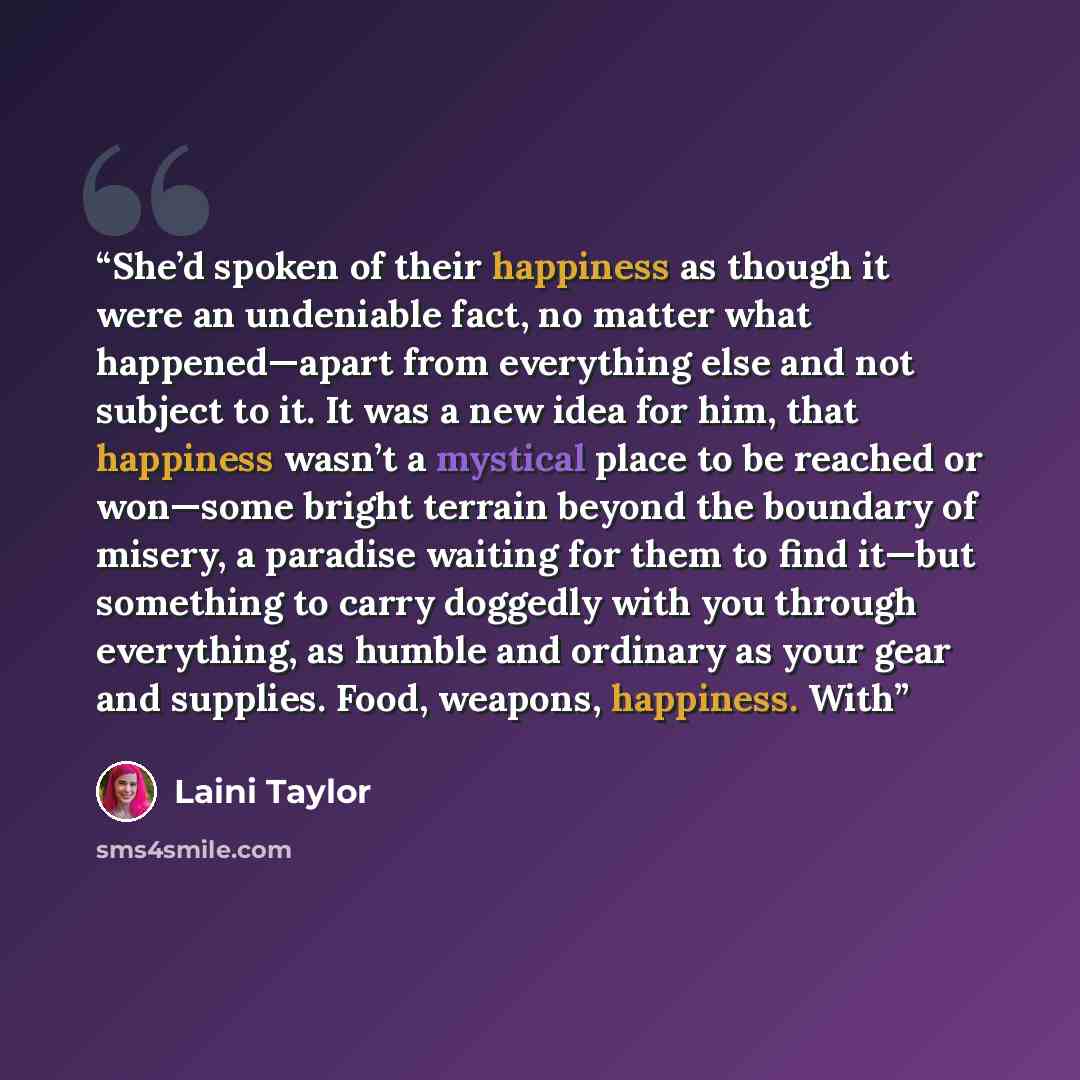 “She’d spoken of their happiness as though it were an undeniable fact, no matter what happened—apart from everything else and not subject to it. It was a new idea for him, that happiness wasn’t a mystical place to be reached or won—some bright terrain beyond the boundary of misery, a paradise…” quote by Laini Taylor