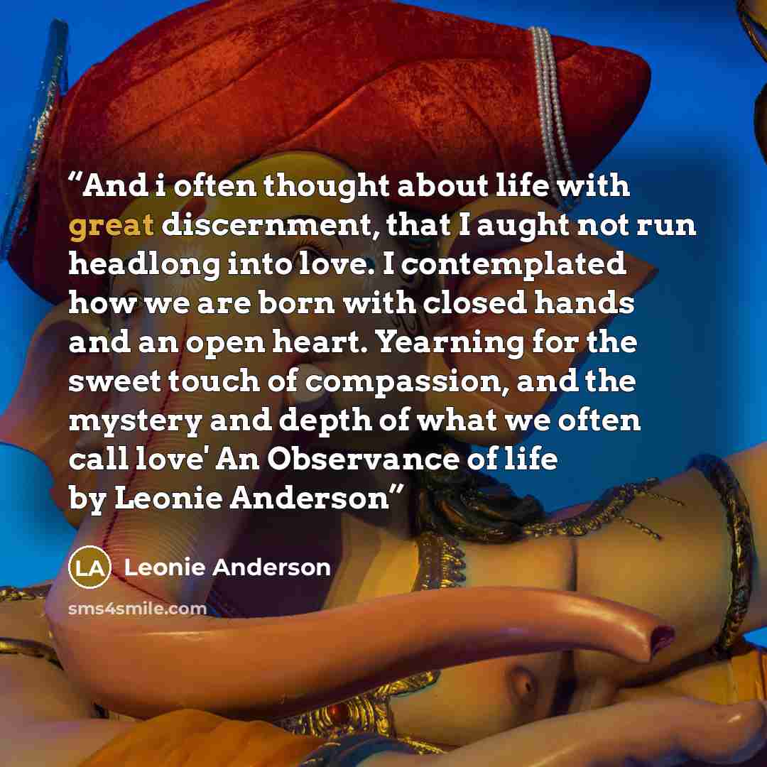 “And i often thought about life with great discernment, that I aught not run headlong into love. I contemplated how we are born with closed hands and an open heart. Yearning for the sweet touch of compassion, and the mystery and depth of what we often call love' An Observance of life by Leonie…” quote by Leonie Anderson