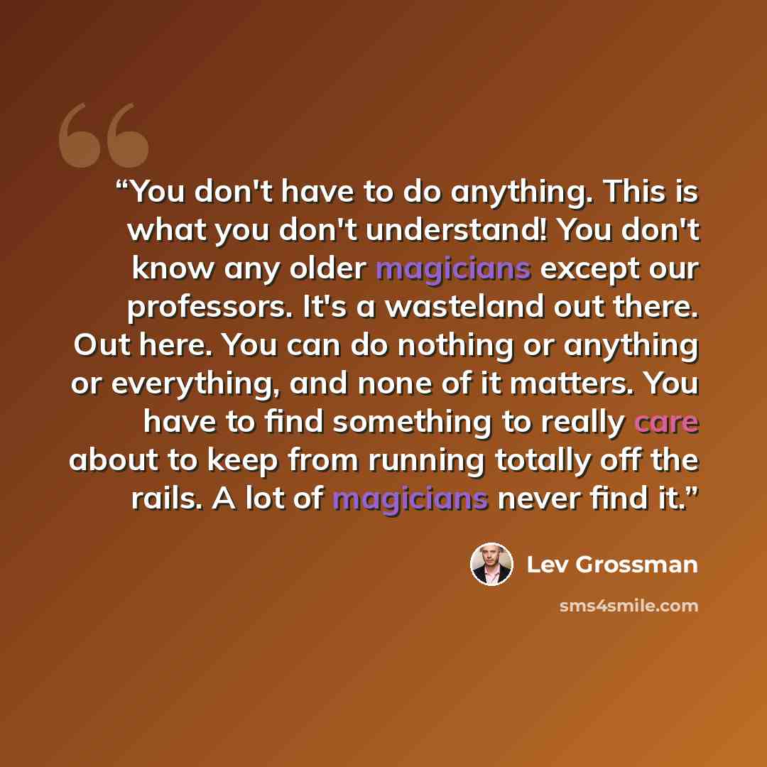 “You don't have to do anything. This is what you don't understand! You don't know any older magicians except our professors. It's a wasteland out there. Out here. You can do nothing or anything or everything, and none of it matters. You have to find something to really care about to keep from…” quote by Lev Grossman