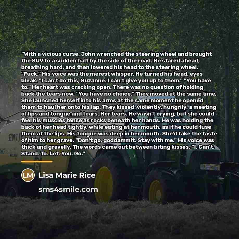 “With a vicious curse, John wrenched the steering wheel and brought the SUV to a sudden halt by the side of the road. He stared ahead, breathing hard, and then lowered his head to the steering wheel. "Fuck." His voice was the merest whisper. He turned his head, eyes bleak. "I can't do this…” quote by Lisa Marie Rice