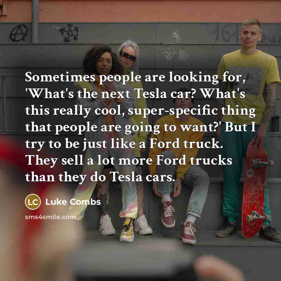 “Sometimes people are looking for, 'What's the next Tesla car? What's this really cool, super-specific thing that people are going to want?' But I try to be just like a Ford truck. They sell a lot more Ford trucks than they do Tesla cars.” quote by Luke Combs