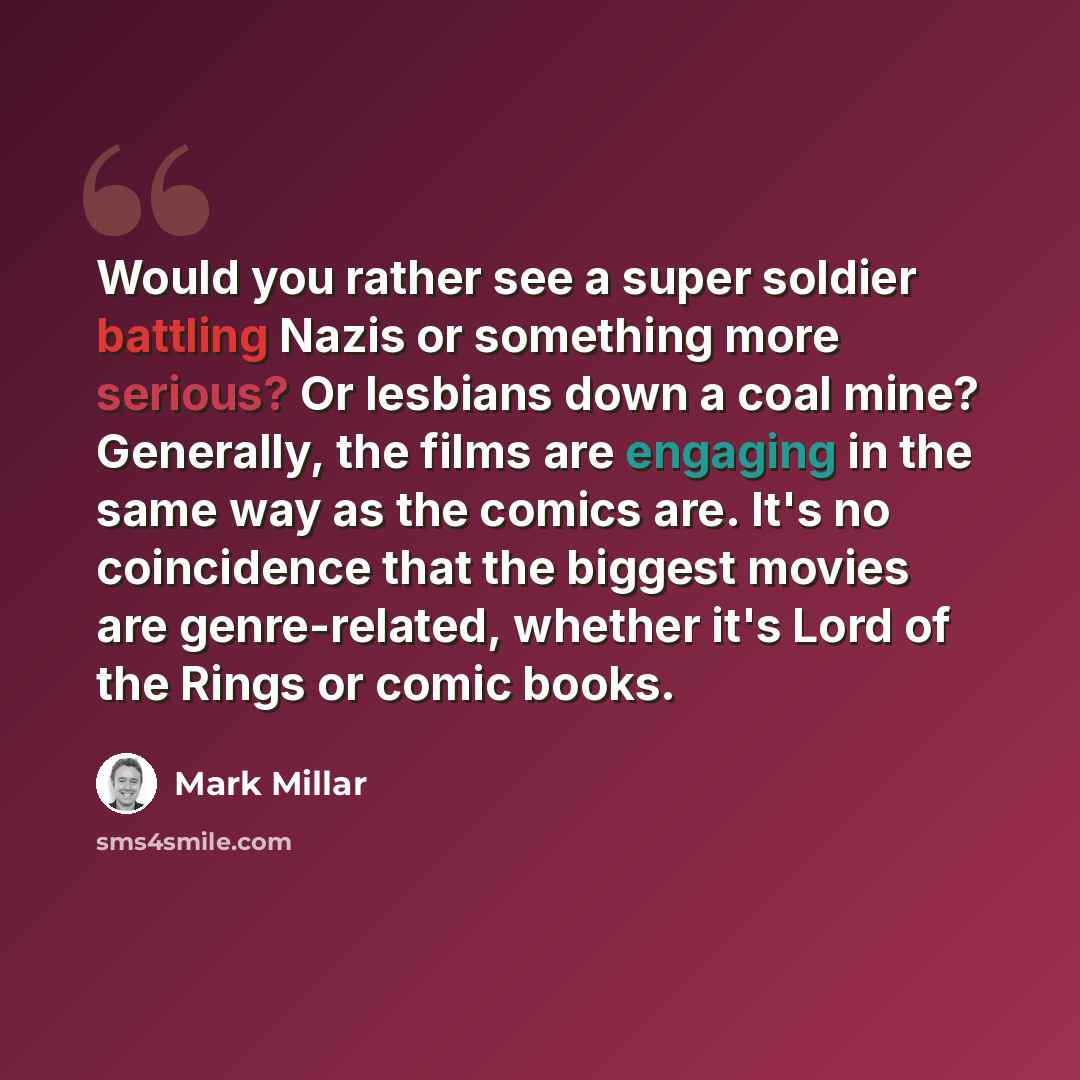 “Would you rather see a super soldier battling Nazis or something more serious? Or lesbians down a coal mine? Generally, the films are engaging in the same way as the comics are. It's no coincidence that the biggest movies are genre-related, whether it's Lord of the Rings or comic books.” quote by Mark Millar
